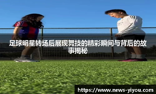 足球明星转场后展现舞技的精彩瞬间与背后的故事揭秘