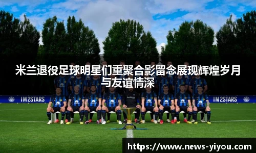 米兰退役足球明星们重聚合影留念展现辉煌岁月与友谊情深
