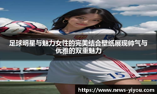足球明星与魅力女性的完美结合壁纸展现帅气与优雅的双重魅力